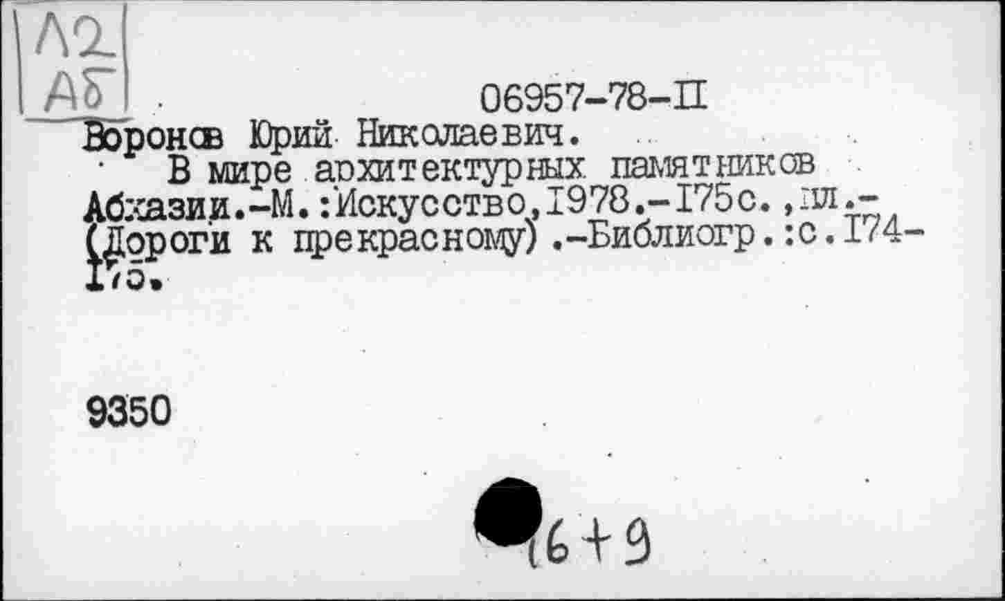 ﻿06957-78-П
лг
АГ .
Ворон® Юрий Николаевич.
В мире архитектурных памятников Абхазии.-М. : Искусство, 1978.-175с. ,лл.-^ороги к прекрасному) .-Библиогр. :с. 174-
9350